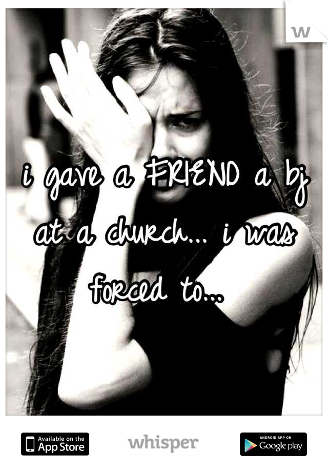 i gave a FRIEND a bj at a church... i was forced to... 