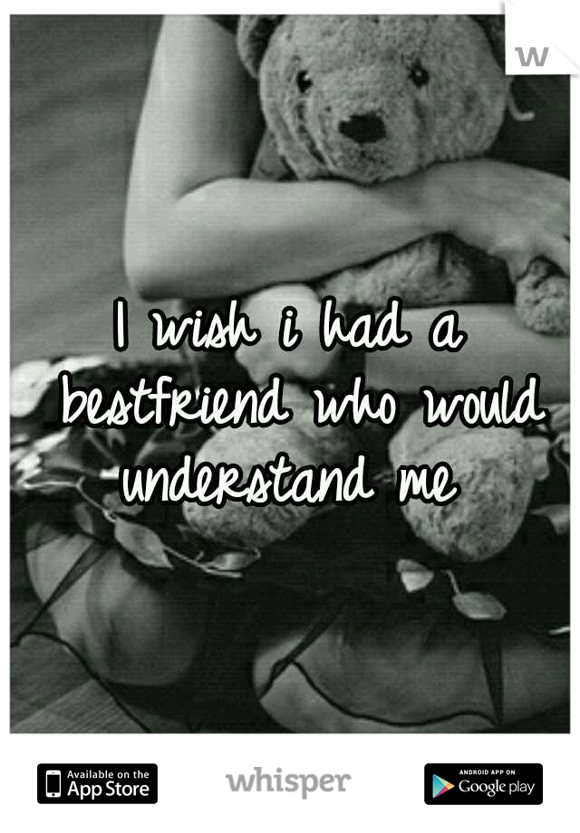 I wish i had a bestfriend who would understand me 