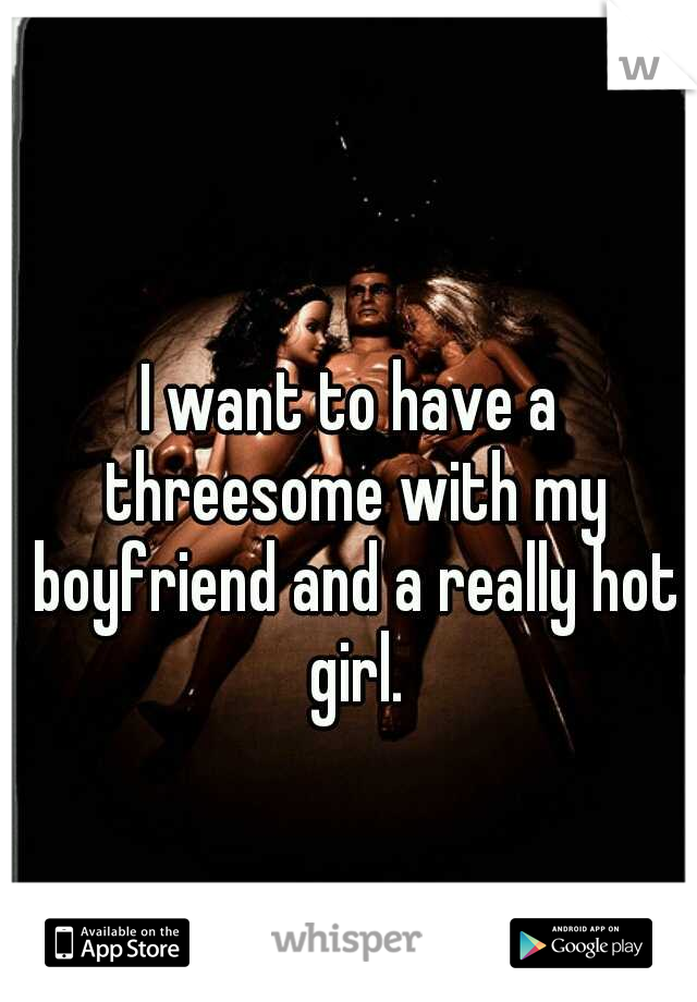 I want to have a threesome with my boyfriend and a really hot girl.