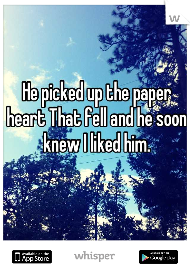 He picked up the paper heart That fell and he soon knew I liked him.
