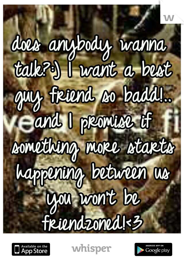 does anybody wanna talk?:) I want a best guy friend so badd!.. and I promise if something more starts happening between us you won't be friendzoned!<3