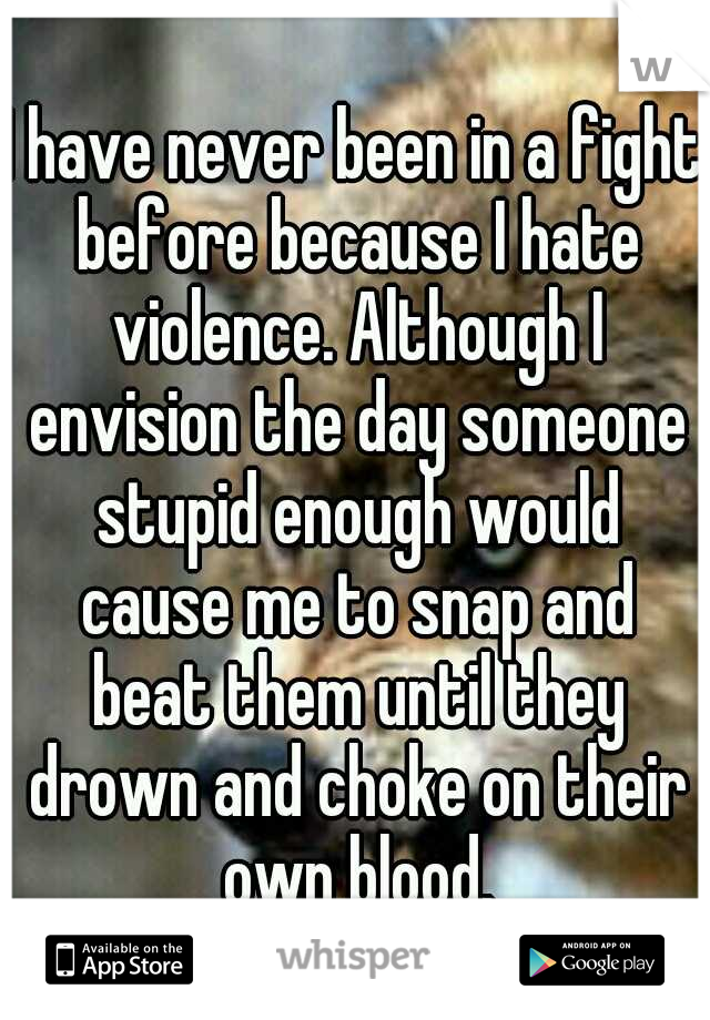 I have never been in a fight before because I hate violence. Although I envision the day someone stupid enough would cause me to snap and beat them until they drown and choke on their own blood.