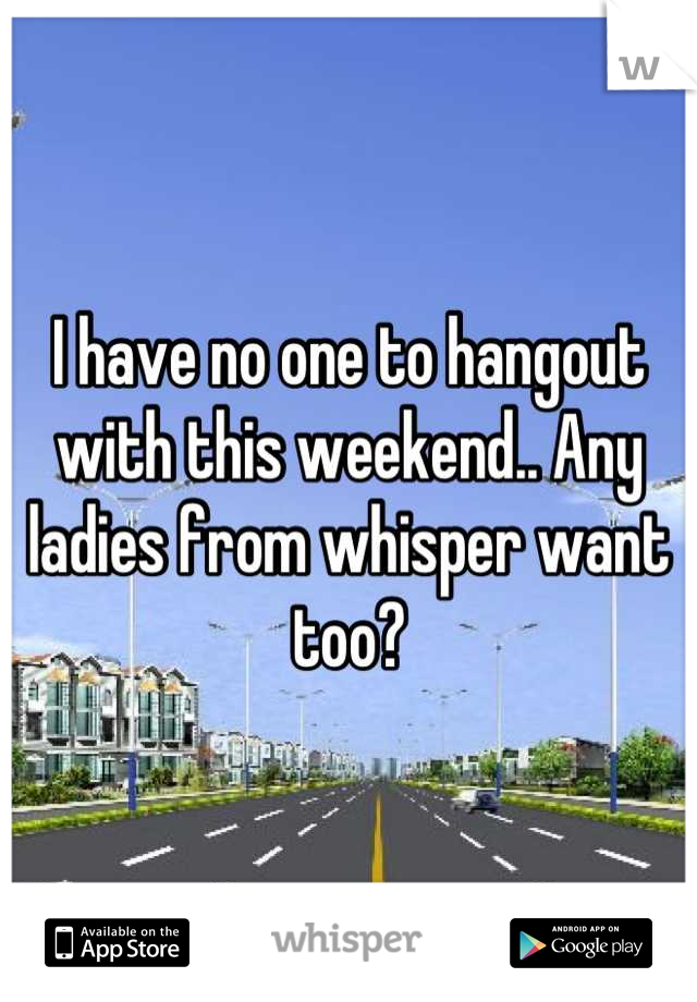 I have no one to hangout with this weekend.. Any ladies from whisper want too?