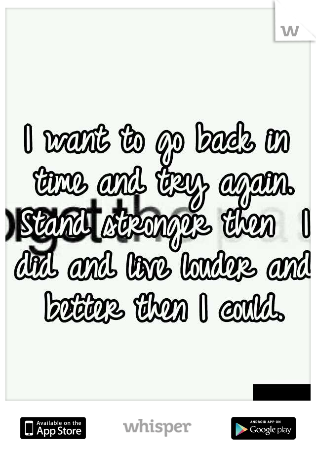 I want to go back in time and try again. Stand stronger then  I did and live louder and better then I could.