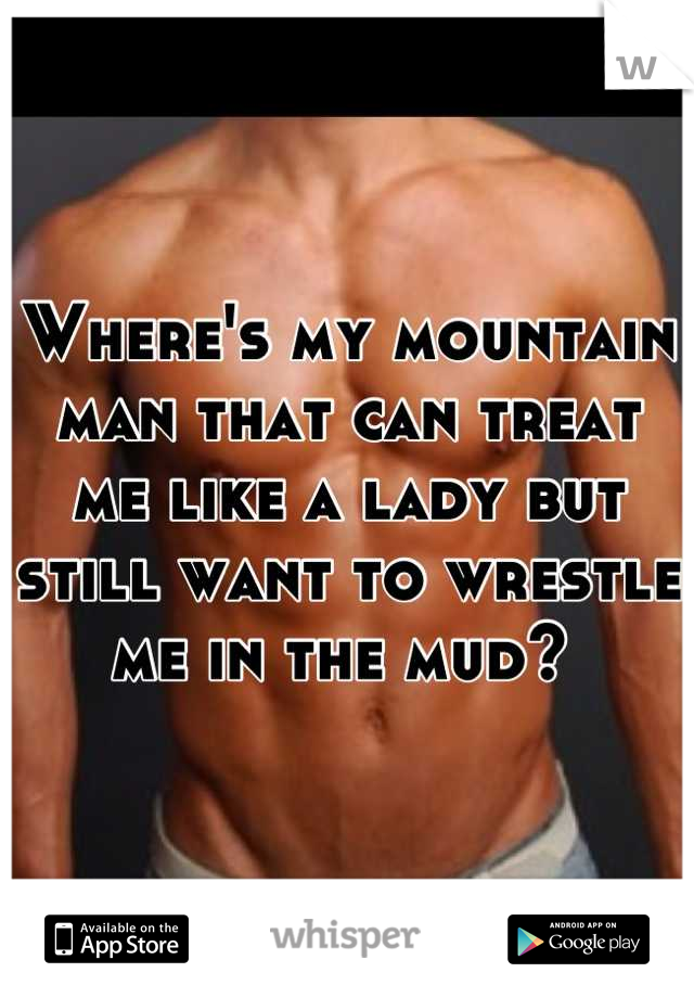 Where's my mountain man that can treat me like a lady but still want to wrestle me in the mud? 