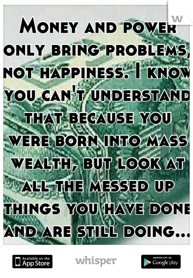 Money and power only bring problems, not happiness. I know you can't understand that because you were born into mass wealth, but look at all the messed up things you have done and are still doing...