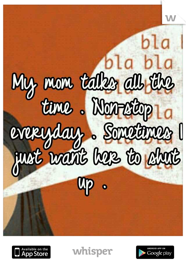 My mom talks all the time . Non-stop everyday . Sometimes I just want her to shut up . 