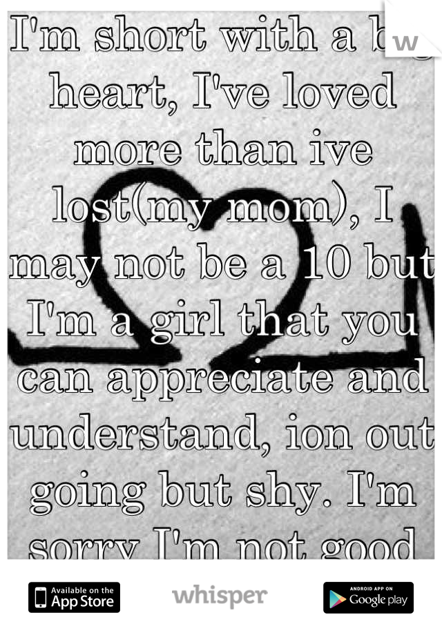 I'm short with a big heart, I've loved more than ive lost(my mom), I may not be a 10 but I'm a girl that you can appreciate and understand, ion out going but shy. I'm sorry I'm not good enough for u