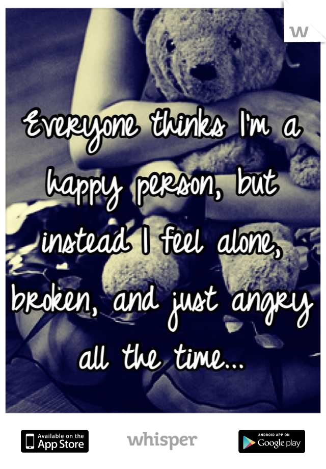 Everyone thinks I'm a happy person, but instead I feel alone, broken, and just angry all the time...