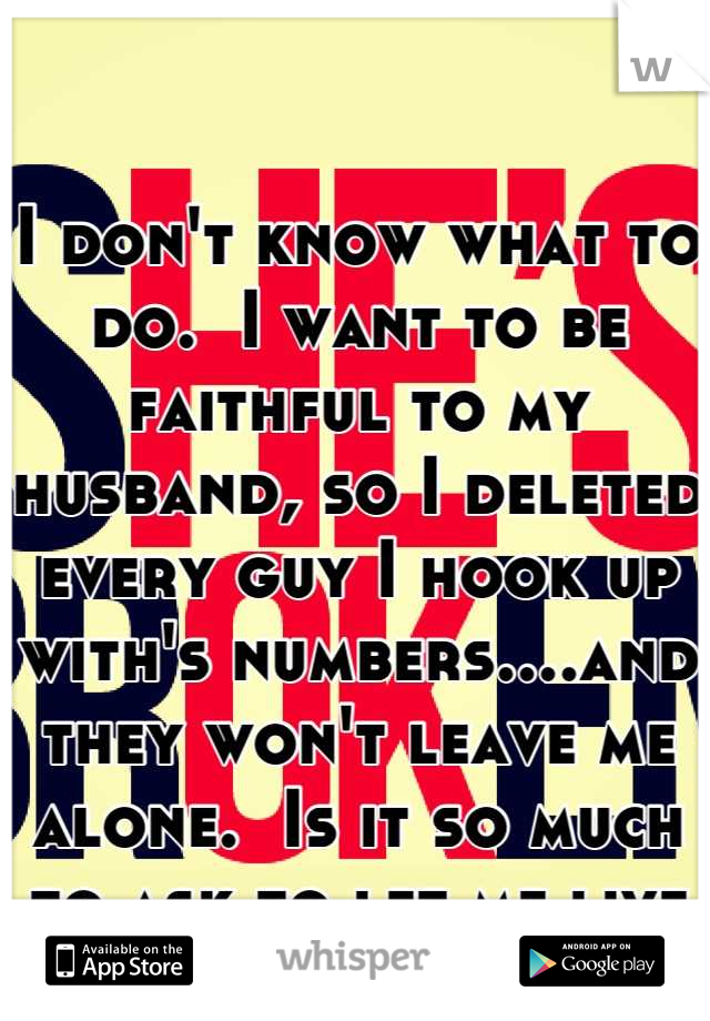 I don't know what to do.  I want to be faithful to my husband, so I deleted every guy I hook up with's numbers....and they won't leave me alone.  Is it so much to ask to let me live my life with him?