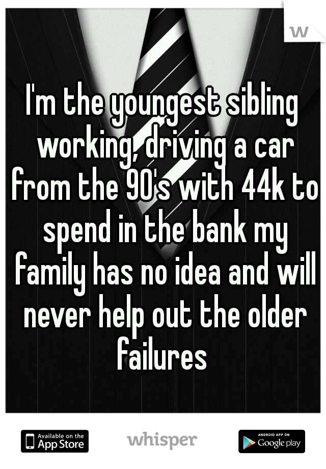 I'm the youngest sibling working, driving a car from the 90's with 44k to spend in the bank my family has no idea and will never help out the older failures 