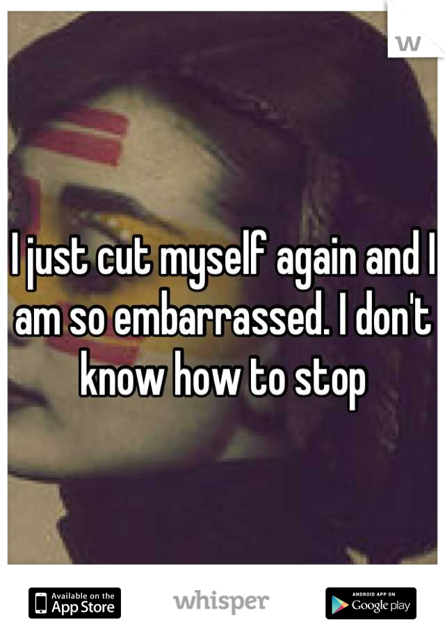 I just cut myself again and I am so embarrassed. I don't know how to stop