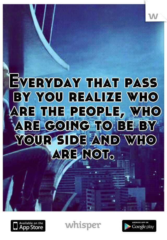 Everyday that pass by you realize who are the people, who are going to be by your side and who are not. 