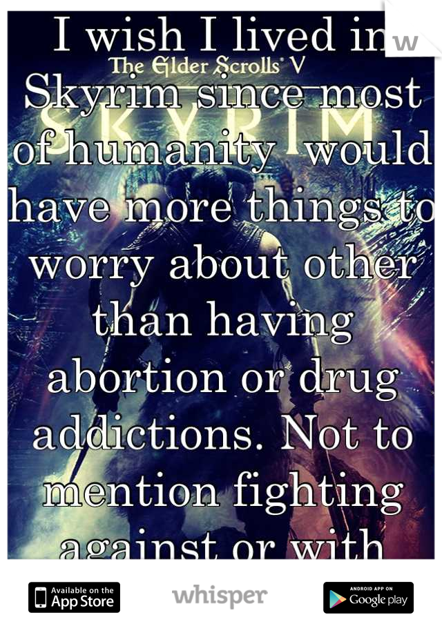 I wish I lived in Skyrim since most of humanity  would have more things to worry about other than having abortion or drug addictions. Not to mention fighting against or with dragons..