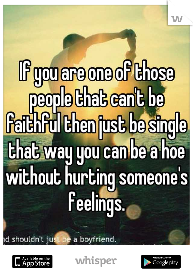 If you are one of those people that can't be faithful then just be single that way you can be a hoe without hurting someone's feelings.