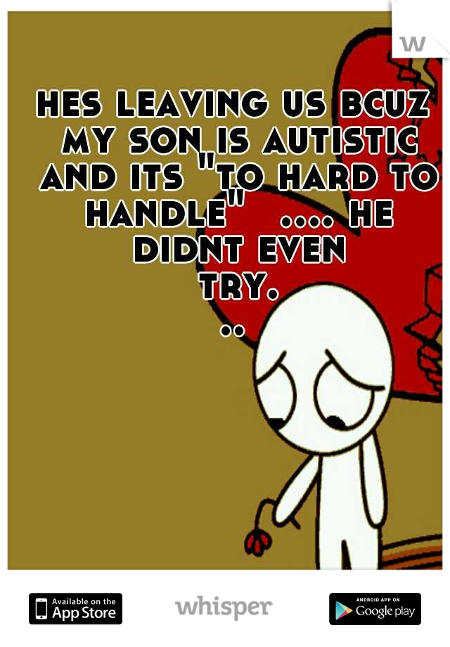 hes leaving us bcuz my son is autistic and its "to hard to handle" 
.... he didnt even try...