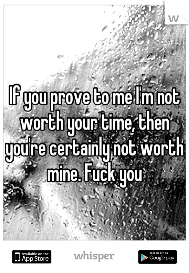 If you prove to me I'm not worth your time, then you're certainly not worth mine. Fuck you