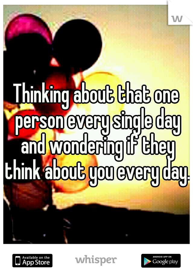 Thinking about that one person every single day and wondering if they think about you every day. 