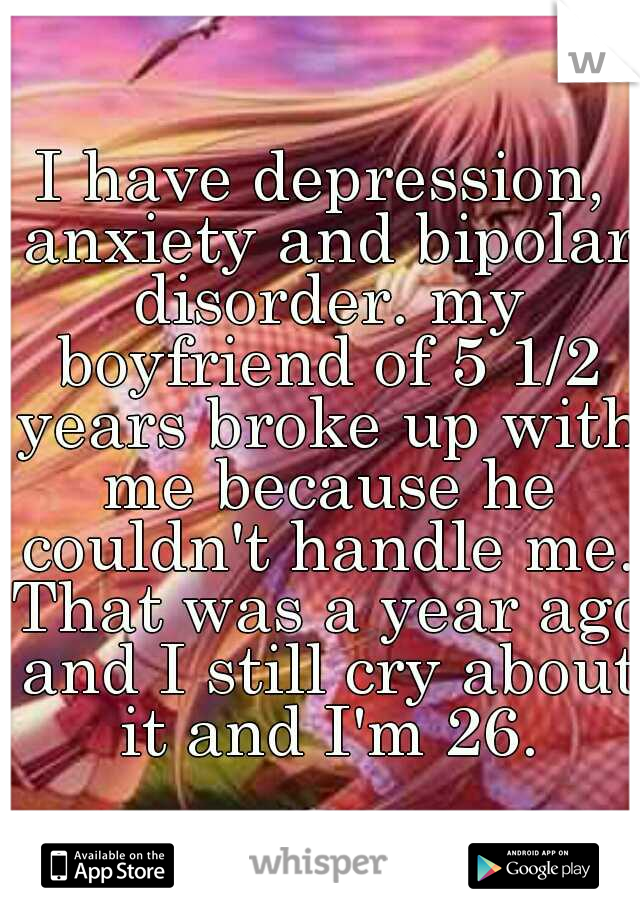 I have depression, anxiety and bipolar disorder. my boyfriend of 5 1/2 years broke up with me because he couldn't handle me. That was a year ago and I still cry about it and I'm 26.