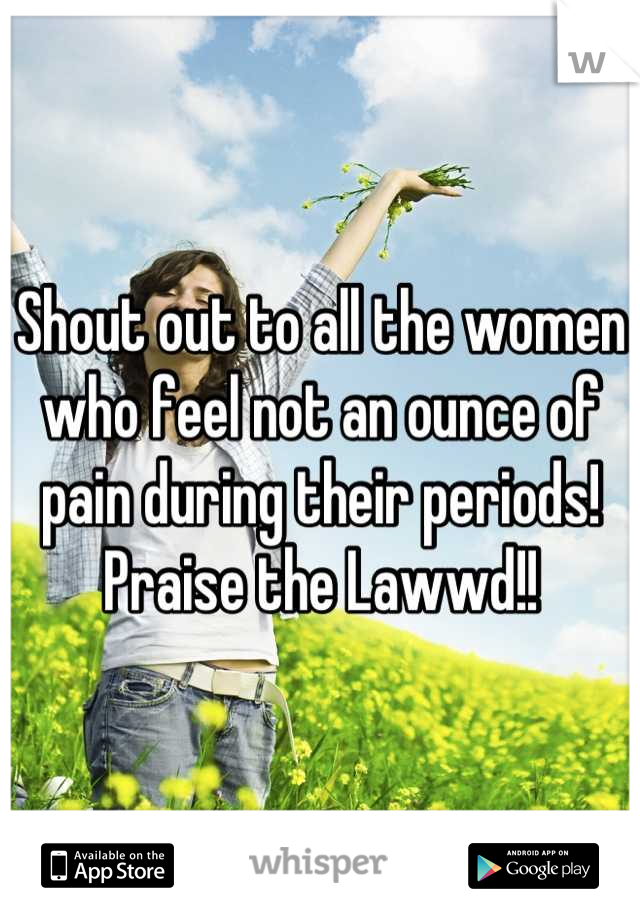 Shout out to all the women who feel not an ounce of pain during their periods! Praise the Lawwd!!