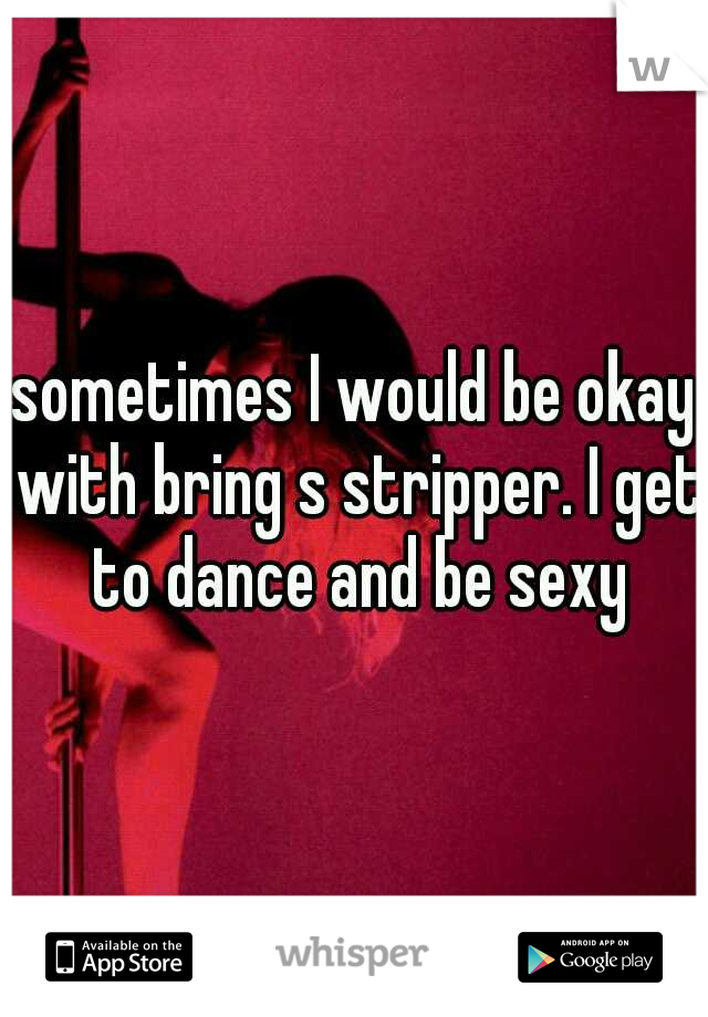 sometimes I would be okay with bring s stripper. I get to dance and be sexy