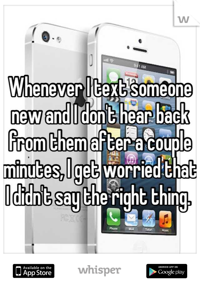 Whenever I text someone new and I don't hear back from them after a couple minutes, I get worried that I didn't say the right thing. 