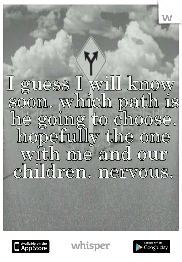 I guess I will know soon. which path is he going to choose. hopefully the one with me and our children. nervous.