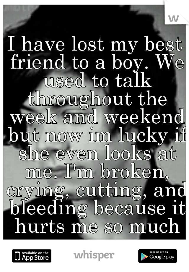 I have lost my best friend to a boy. We used to talk throughout the week and weekend but now im lucky if she even looks at me. I'm broken, crying, cutting, and bleeding because it hurts me so much