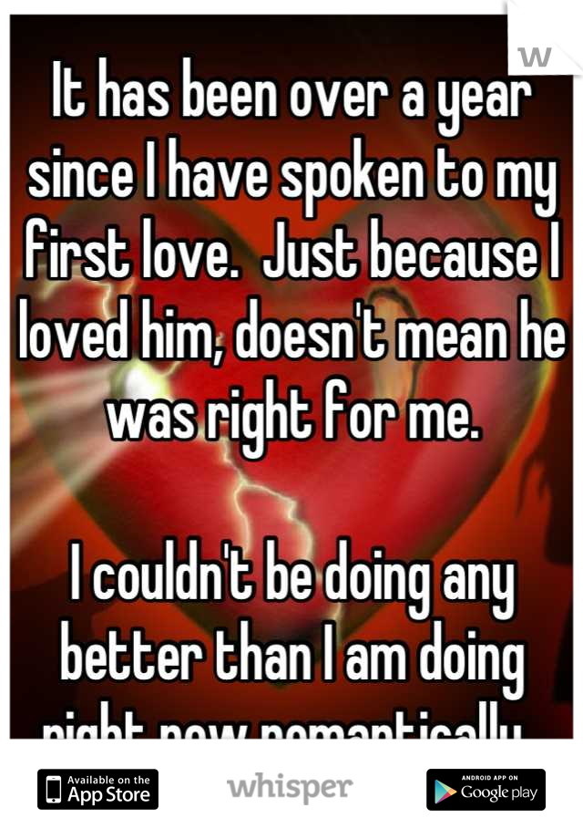 It has been over a year since I have spoken to my first love.  Just because I loved him, doesn't mean he was right for me. 

I couldn't be doing any better than I am doing right now romantically. 