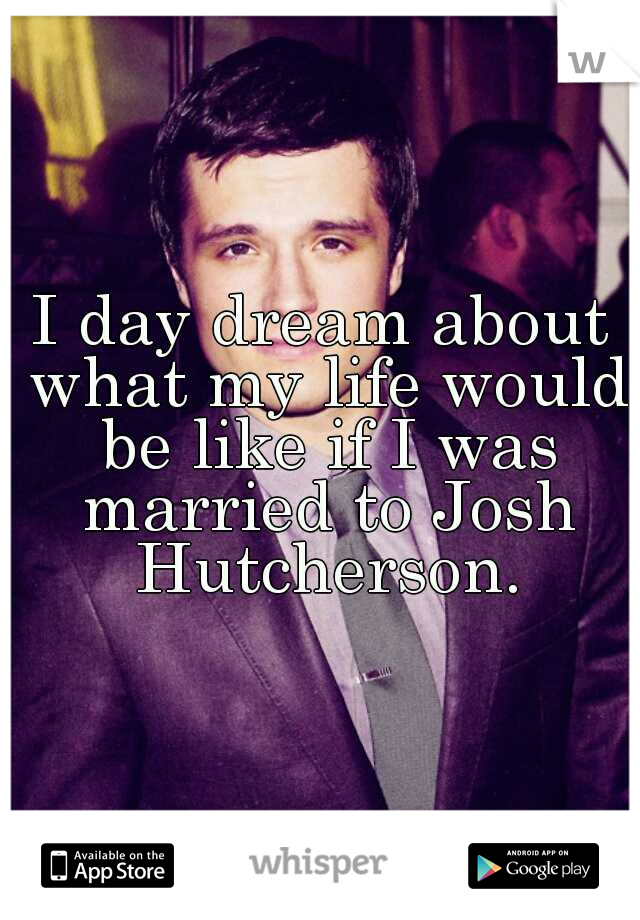 I day dream about what my life would be like if I was married to Josh Hutcherson.