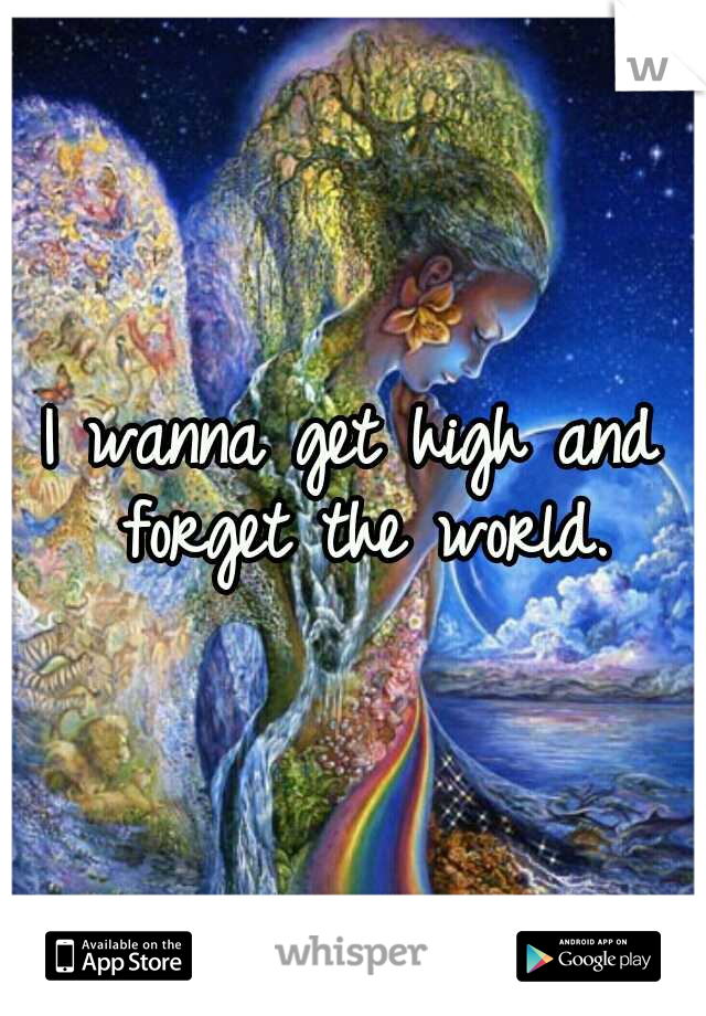 I wanna get high and forget the world.