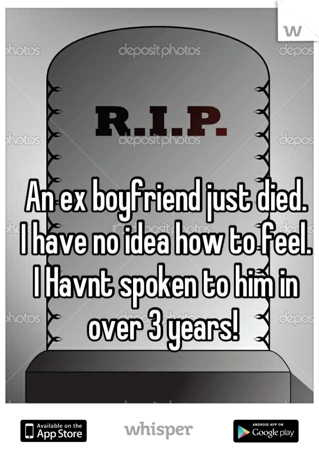 An ex boyfriend just died.
I have no idea how to feel. 
I Havnt spoken to him in over 3 years! 