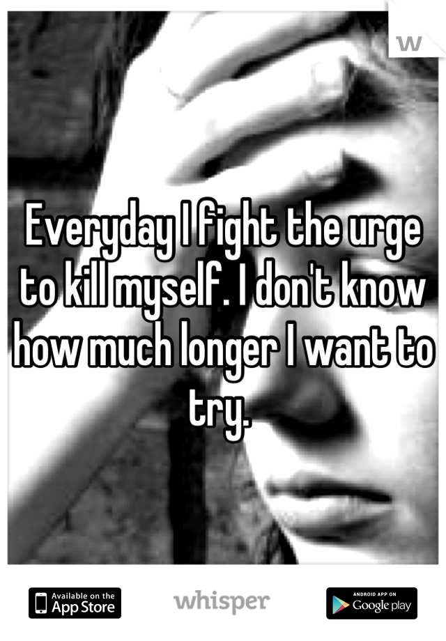 Everyday I fight the urge to kill myself. I don't know how much longer I want to try. 