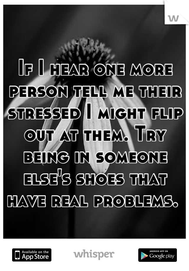 If I hear one more person tell me their stressed I might flip out at them. Try being in someone else's shoes that have real problems. 