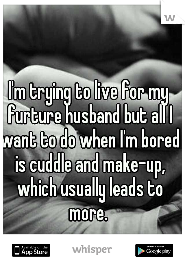 I'm trying to live for my furture husband but all I want to do when I'm bored is cuddle and make-up, which usually leads to more. 