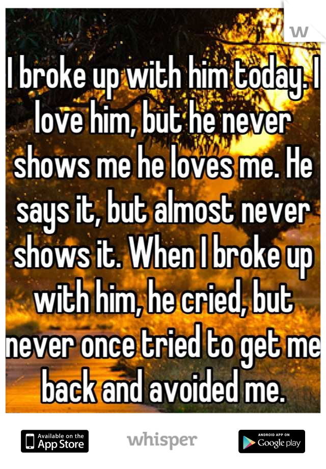 I broke up with him today. I love him, but he never shows me he loves me. He says it, but almost never shows it. When I broke up with him, he cried, but never once tried to get me back and avoided me.