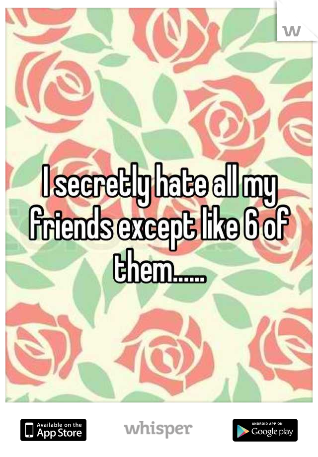 I secretly hate all my friends except like 6 of them......