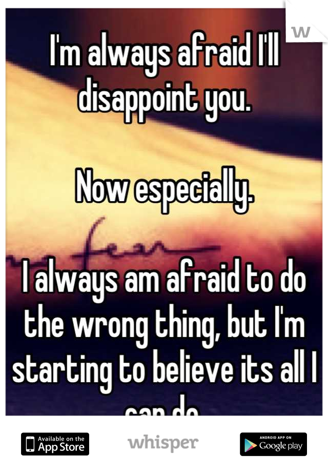 I'm always afraid I'll disappoint you.

Now especially. 

I always am afraid to do the wrong thing, but I'm starting to believe its all I can do.