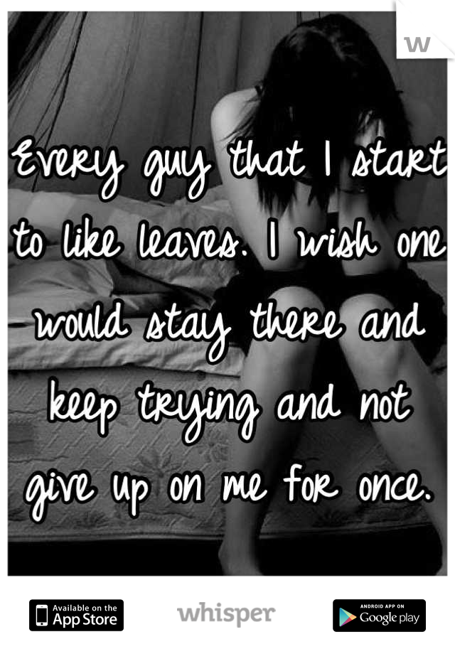 Every guy that I start to like leaves. I wish one would stay there and keep trying and not give up on me for once.