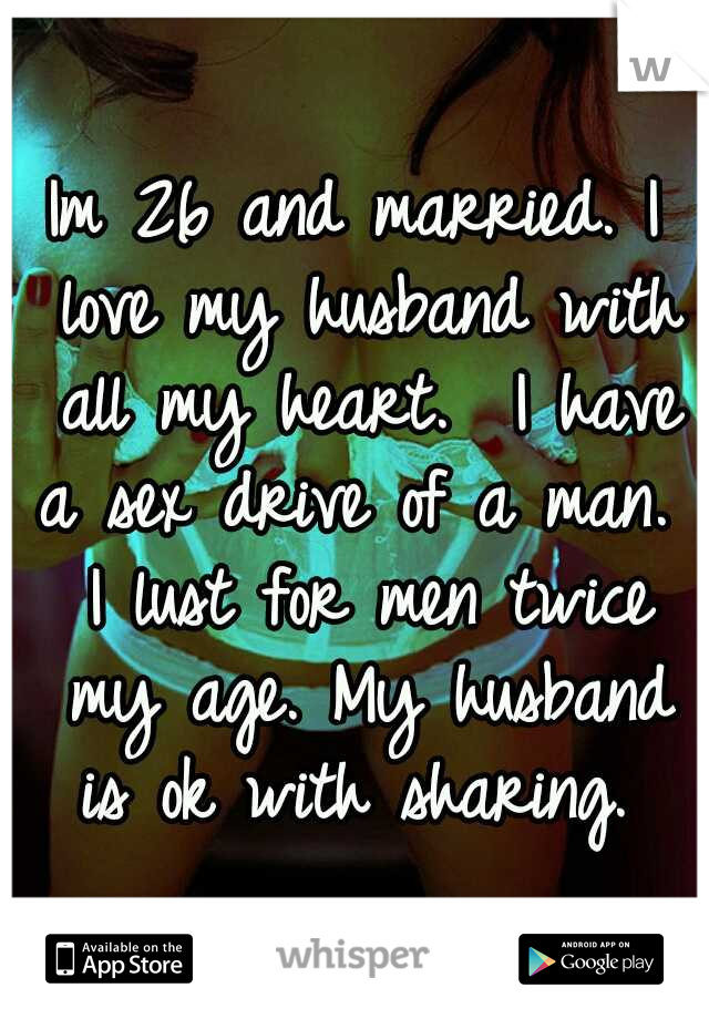 Im 26 and married. I love my husband with all my heart.  I have a sex drive of a man.  I lust for men twice my age. My husband is ok with sharing. 