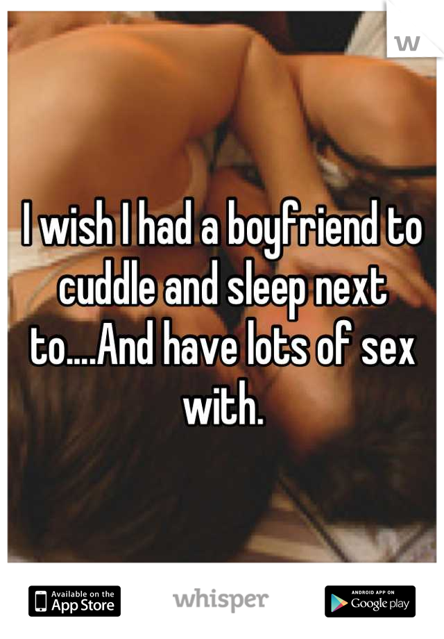 I wish I had a boyfriend to cuddle and sleep next to....And have lots of sex with.