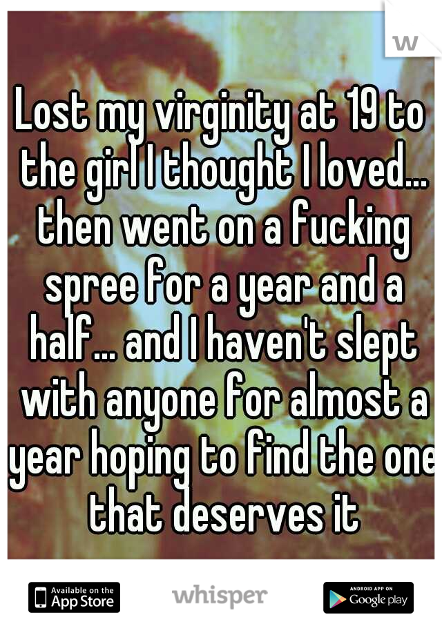 Lost my virginity at 19 to the girl I thought I loved... then went on a fucking spree for a year and a half... and I haven't slept with anyone for almost a year hoping to find the one that deserves it