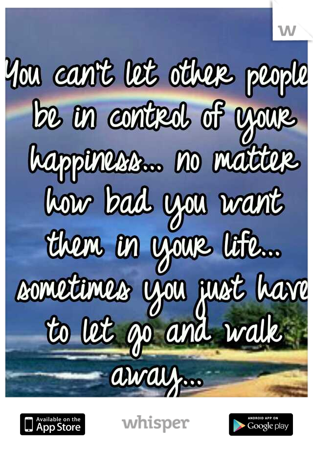 You can't let other people be in control of your happiness... no matter how bad you want them in your life... sometimes you just have to let go and walk away... 