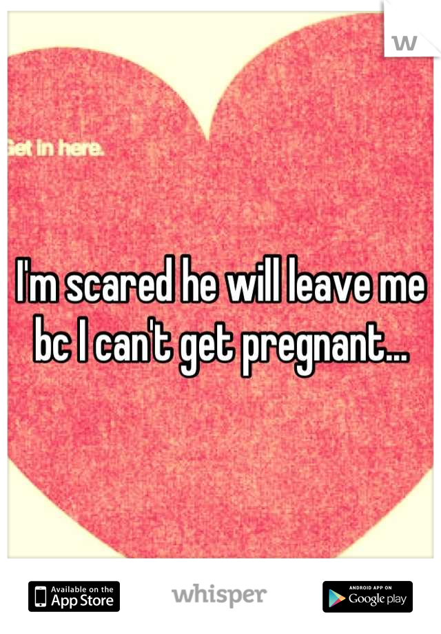 I'm scared he will leave me bc I can't get pregnant...