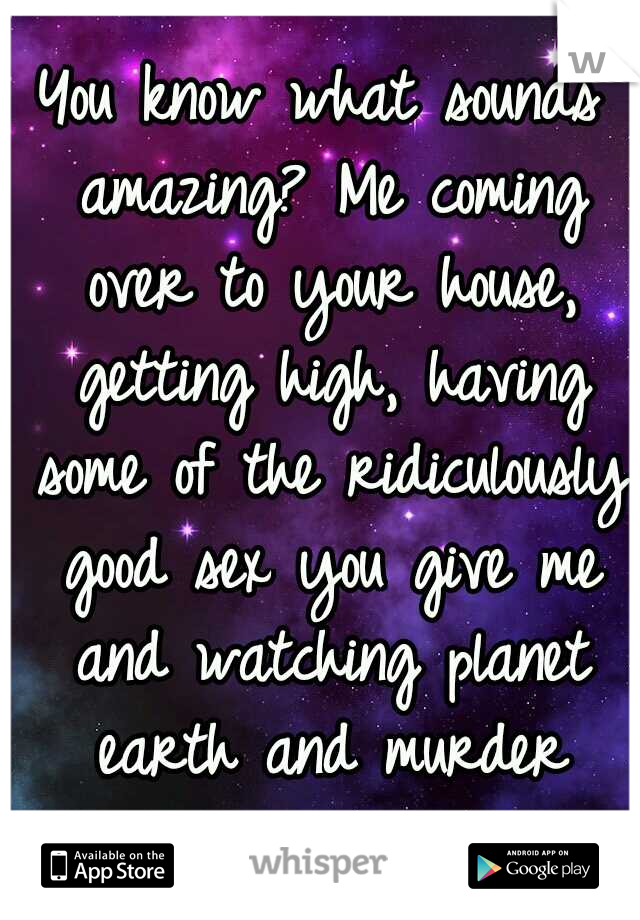 You know what sounds amazing? Me coming over to your house, getting high, having some of the ridiculously good sex you give me and watching planet earth and murder mysteries together.