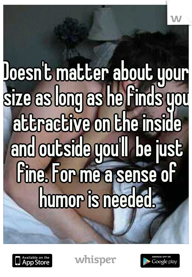 Doesn't matter about your size as long as he finds you attractive on the inside and outside you'll  be just fine. For me a sense of humor is needed.