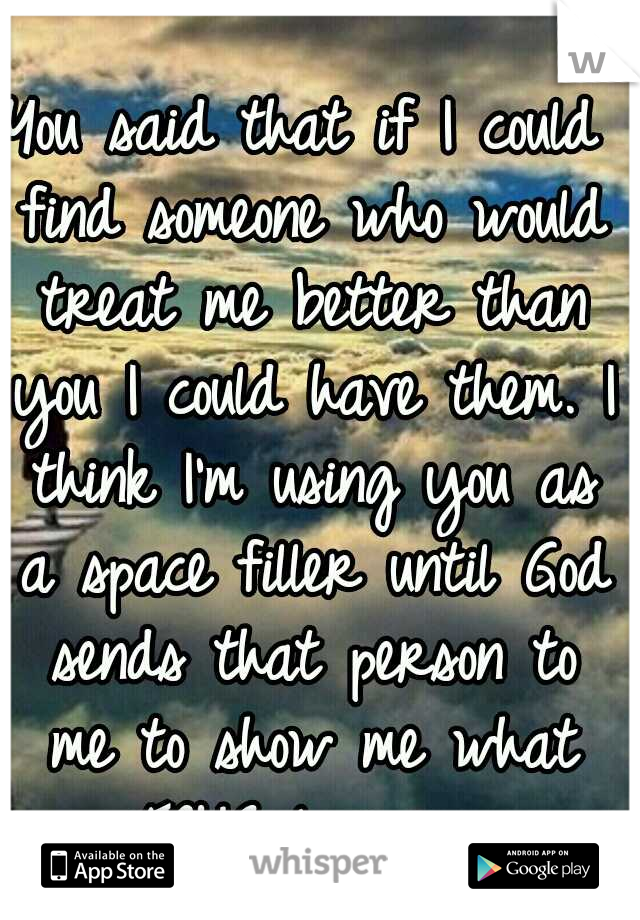 You said that if I could find someone who would treat me better than you I could have them. I think I'm using you as a space filler until God sends that person to me to show me what TRUE love is. 