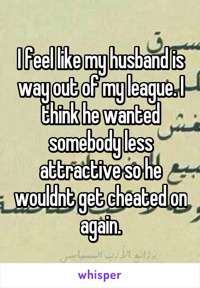 I feel like my husband is way out of my league. I think he wanted somebody less attractive so he wouldnt get cheated on again.