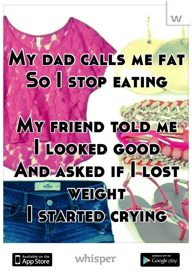 My dad calls me fat So I stop eating

My friend told me 
I looked good
And asked if I lost weight 
I started crying