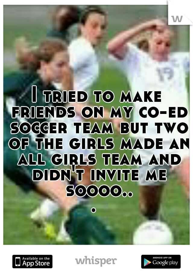 I tried to make friends on my co-ed soccer team but two of the girls made an all girls team and didn't invite me soooo... 